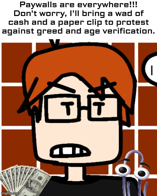 MC is aware of the greedy age paywall phenomenon. | Paywalls are everywhere!!!
Don't worry, I'll bring a wad of cash and a paper clip to protest against greed and age verification. | image tagged in moscovio may but mad,clippy,mc,moscovio may,protest,paywall | made w/ Imgflip meme maker