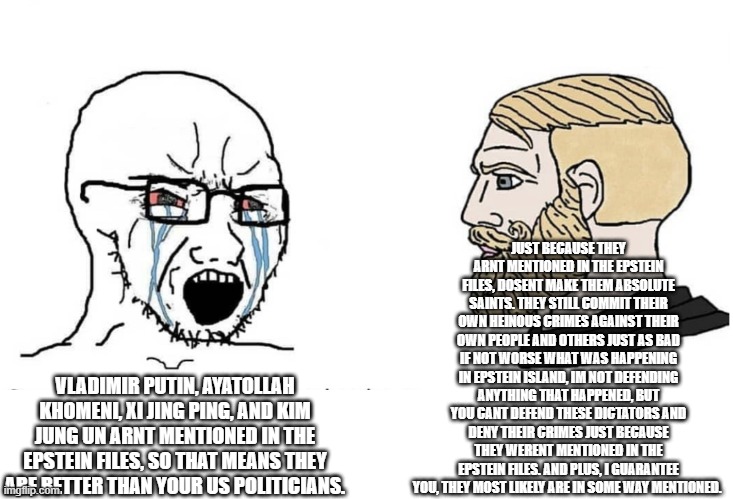 And watch how fast they drop this narrative when they realize Ben Netanyahu also isnt mentioned in the files. | JUST BECAUSE THEY ARNT MENTIONED IN THE EPSTEIN FILES, DOSENT MAKE THEM ABSOLUTE SAINTS. THEY STILL COMMIT THEIR OWN HEINOUS CRIMES AGAINST THEIR OWN PEOPLE AND OTHERS JUST AS BAD IF NOT WORSE WHAT WAS HAPPENING IN EPSTEIN ISLAND, IM NOT DEFENDING ANYTHING THAT HAPPENED, BUT YOU CANT DEFEND THESE DICTATORS AND DENY THEIR CRIMES JUST BECAUSE THEY WERENT MENTIONED IN THE EPSTEIN FILES. AND PLUS, I GUARANTEE YOU, THEY MOST LIKELY ARE IN SOME WAY MENTIONED. VLADIMIR PUTIN, AYATOLLAH KHOMENI, XI JING PING, AND KIM JUNG UN ARNT MENTIONED IN THE EPSTEIN FILES, SO THAT MEANS THEY ARE BETTER THAN YOUR US POLITICIANS. | image tagged in soyboy vs yes chad,epstein files,dictator | made w/ Imgflip meme maker