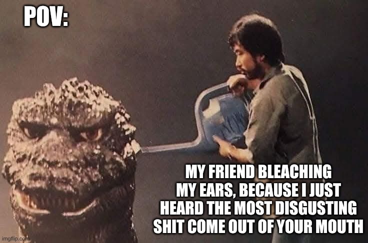 man fueling up cybergoji (1984) | POV:; MY FRIEND BLEACHING MY EARS, BECAUSE I JUST HEARD THE MOST DISGUSTING SHIT COME OUT OF YOUR MOUTH | image tagged in man fueling up cybergoji 1984,godzilla,meme | made w/ Imgflip meme maker