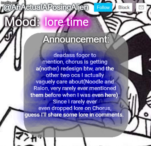 Chory... cory- shit I forgot entirely about the lycanroc landians arc, didn't I- yknow what, not canon, discontinued | lore time; deadass fogor to mention, chorus is getting a(nother) redesign btw, and the other two ocs I actually vaguely care about(Noodle and Raion, very rarely ever mentioned them before when I was even here) 
Since I rarely ever even dropped lore on Chorus, guess I'll share some lore in comments. | image tagged in anactualaposingalien announce template by interactionsystem | made w/ Imgflip meme maker