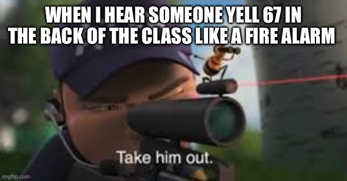 Relatable | WHEN I HEAR SOMEONE YELL 67 IN THE BACK OF THE CLASS LIKE A FIRE ALARM | image tagged in take him out,67,relatable | made w/ Imgflip meme maker