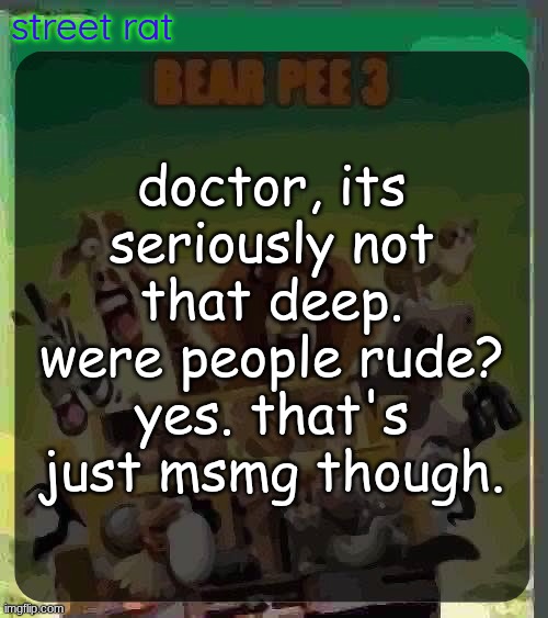 if you want actual advice, make it a bit more specific. I'm pretty sure that's what they were tryna say. | doctor, its seriously not that deep. were people rude? yes. that's just msmg though. | image tagged in bear pee 3 | made w/ Imgflip meme maker