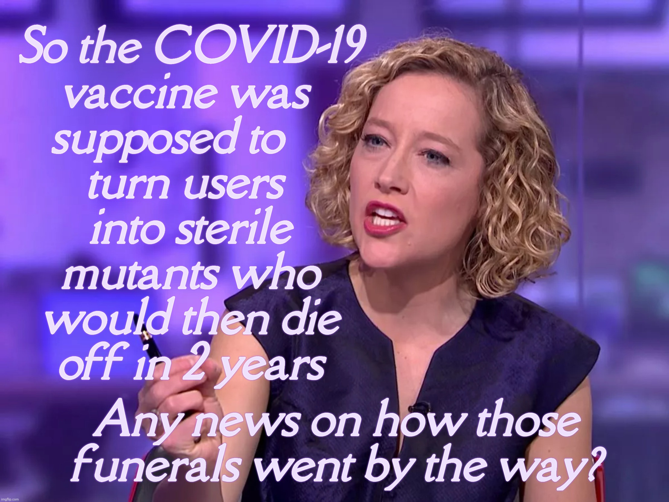 Cathy Newman | So the COVID-19
vaccine was 
supposed to    
turn users 
into sterile
mutants who
would then die
off in 2 years; Any news on how those funerals went by the way? | image tagged in sandy | made w/ Imgflip meme maker