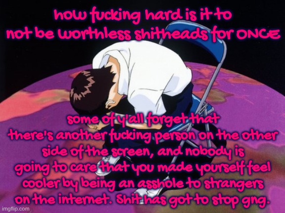 this fuckass stream... | how fucking hard is it to not be worthless shitheads for ONCE; some of y'all forget that there's another fucking person on the other side of the screen, and nobody is going to care that you made yourself feel cooler by being an asshole to strangers on the internet. Shit has got to stop gng. | image tagged in shinji crying | made w/ Imgflip meme maker