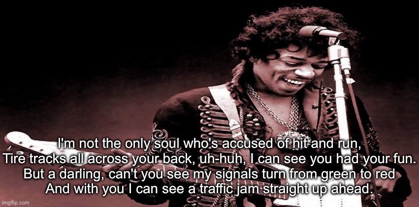 Jimi Hendrix | I'm not the only soul who's accused of hit and run,
Tire tracks all across your back, uh-huh, I can see you had your fun.
But a darling, can't you see my signals turn from green to red
And with you I can see a traffic jam straight up ahead. | image tagged in jimi hendrix,cross town,traffic | made w/ Imgflip meme maker
