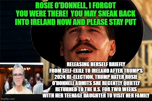She's Back -- and She's Gone Again!!! | ROSIE O'DONNELL, I FORGOT YOU WERE THERE!  YOU MAY SNEAK BACK INTO IRELAND NOW AND PLEASE STAY PUT; RELEASING HERSELF BRIEFLY FROM SELF-EXILE TO IRELAND AFTER TRUMP'S 2024 RE-ELECTION, TRUMP HATER ROSIE O'DONNELL ADMITS SHE RECENTLY QUIETLY RETURNED TO THE U.S. FOR TWO WEEKS WITH HER TEENAGE DAUGHTER TO VISIT HER FAMILY | image tagged in rosie o'donnell,president trump,ireland,doc holliday,tombstone | made w/ Imgflip meme maker