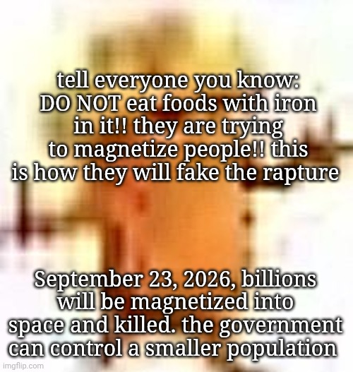 SPREAD THIS MESSAGE | tell everyone you know: DO NOT eat foods with iron in it!! they are trying to magnetize people!! this is how they will fake the rapture; September 23, 2026, billions will be magnetized into space and killed. the government can control a smaller population | image tagged in the lowrax | made w/ Imgflip meme maker