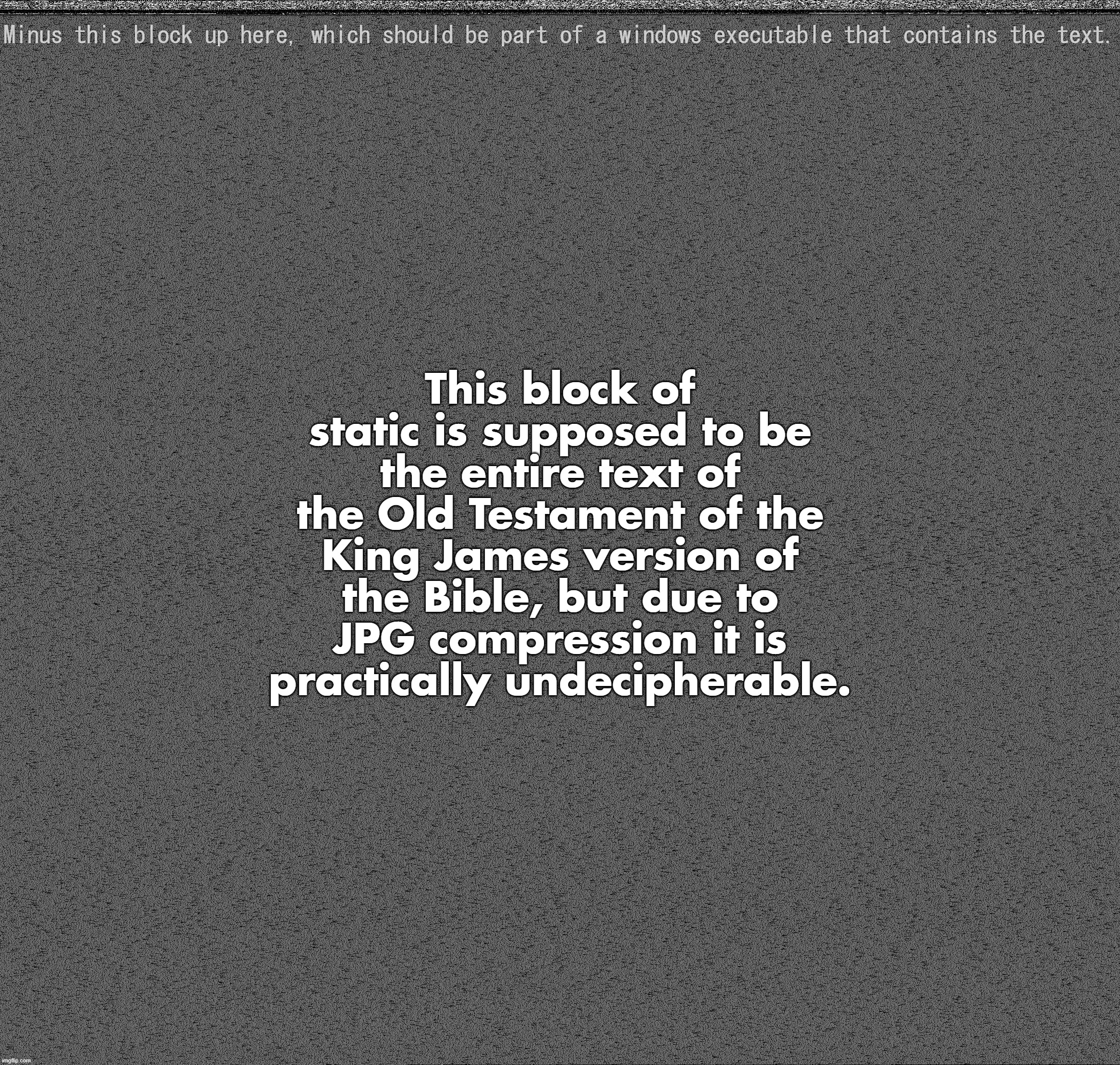 This block of static is supposed to be the entire text of the Old Testament of the King James version of the Bible, but due to JPG compression it is practically undecipherable. Minus this block up here, which should be part of a windows executable that contains the text. | made w/ Imgflip meme maker