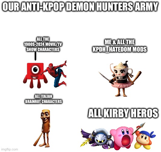 OUR ANTI-KPOP DEMON HUNTERS ARMY; ALL THE 1900S-2024 MOVIE/TV SHOW CHARACTERS; ME & ALL THE KPDH_HATEDOM MODS; ALL ITALIAN BRAINROT CHARACTERS; ALL KIRBY HEROS | made w/ Imgflip meme maker