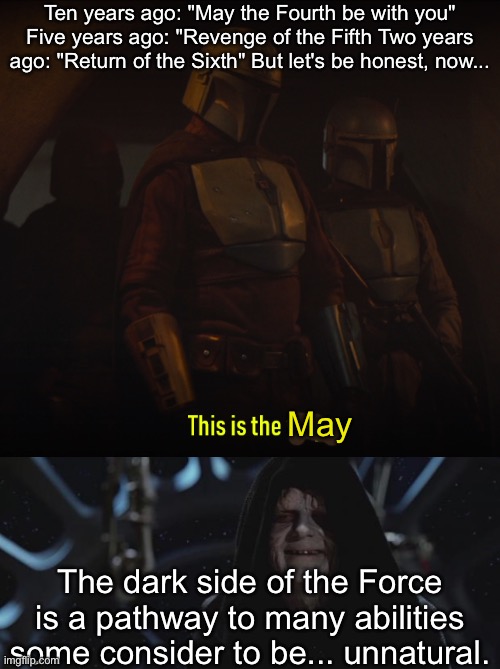 This is the May | Ten years ago: "May the Fourth be with you"
Five years ago: "Revenge of the Fifth Two years ago: "Return of the Sixth" But let's be honest, now... May; The dark side of the Force is a pathway to many abilities some consider to be... unnatural. | image tagged in this is the way,darth sidious,may the 4th,may,dark side,the force | made w/ Imgflip meme maker