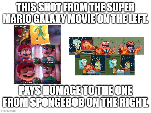 Blank White Template | THIS SHOT FROM THE SUPER MARIO GALAXY MOVIE ON THE LEFT. PAYS HOMAGE TO THE ONE FROM SPONGEBOB ON THE RIGHT. | image tagged in blank white template | made w/ Imgflip meme maker
