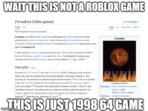 wait this is not forsaken roblox this is just a 1998 64 game | WAIT THIS IS NOT A ROBLOX GAME; THIS IS JUST 1998 64 GAME | image tagged in blank white template,forsaken | made w/ Imgflip meme maker