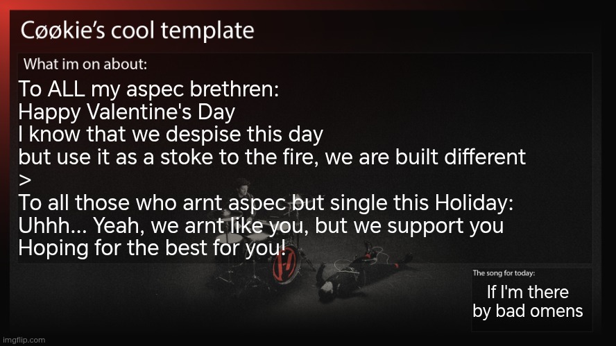 Yeah... Valentines day is kinda stupid, why do I do this... Random day: love more or something | To ALL my aspec brethren:
Happy Valentine's Day
I know that we despise this day
but use it as a stoke to the fire, we are built different
>
To all those who arnt aspec but single this Holiday: 
Uhhh... Yeah, we arnt like you, but we support you
Hoping for the best for you! If I'm there by bad omens | image tagged in something something i'm cool,i heart having freinds | made w/ Imgflip meme maker