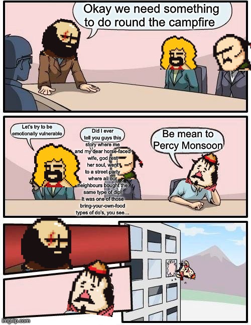 NEVER mess with my average joe he did nothing wrong <3 | Okay we need something to do round the campfire; Did I ever tell you guys this story where me and my dear horse-faced wife, god rest her soul, went to a street party where all our neighbours bought the same type of dip! It was one of those bring-your-own-food types of do’s, you see…; Let’s try to be emotionally vulnerable; Be mean to Percy Monsoon | image tagged in memes,boardroom meeting suggestion,rpg,video games,2014 | made w/ Imgflip meme maker