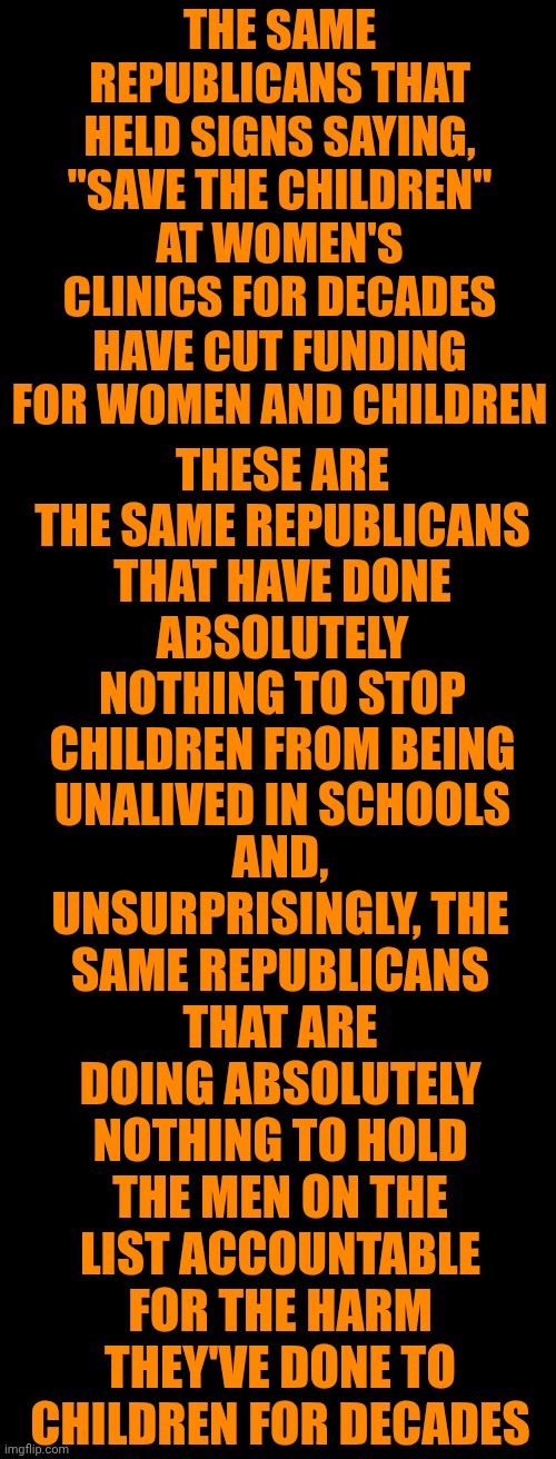 Republicans Are Vile Abominations | THE SAME REPUBLICANS THAT HELD SIGNS SAYING, "SAVE THE CHILDREN" AT WOMEN'S CLINICS FOR DECADES HAVE CUT FUNDING FOR WOMEN AND CHILDREN; AND, UNSURPRISINGLY, THE SAME REPUBLICANS THAT ARE DOING ABSOLUTELY NOTHING TO HOLD THE MEN ON THE LIST ACCOUNTABLE FOR THE HARM THEY'VE DONE TO CHILDREN FOR DECADES; THESE ARE THE SAME REPUBLICANS THAT HAVE DONE ABSOLUTELY NOTHING TO STOP CHILDREN FROM BEING UNALIVED IN SCHOOLS | image tagged in memes,child abuse,maga,maga are vile monstrosities,impeach trump,lock him up | made w/ Imgflip meme maker
