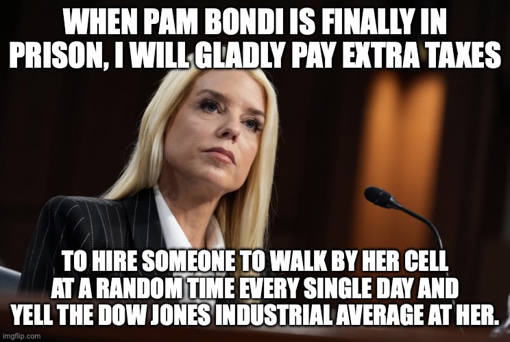 Trump's Ghislaine | WHEN PAM BONDI IS FINALLY IN PRISON, I WILL GLADLY PAY EXTRA TAXES; TO HIRE SOMEONE TO WALK BY HER CELL AT A RANDOM TIME EVERY SINGLE DAY AND YELL THE DOW JONES INDUSTRIAL AVERAGE AT HER. | image tagged in pam bondi,prison,donald trump,maga,protecting rapists | made w/ Imgflip meme maker