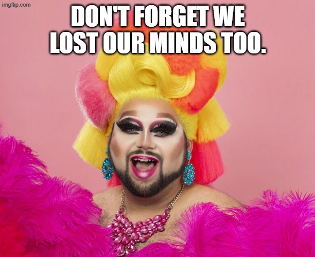 flaming gay guy transgender transsexual drag queen | DON'T FORGET WE LOST OUR MINDS TOO. | image tagged in flaming gay guy transgender transsexual drag queen | made w/ Imgflip meme maker