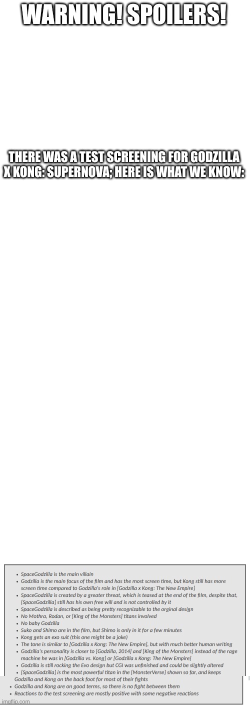 spoilers!!! | WARNING! SPOILERS! THERE WAS A TEST SCREENING FOR GODZILLA X KONG: SUPERNOVA; HERE IS WHAT WE KNOW: | image tagged in blank white template,godzilla,spoilers | made w/ Imgflip meme maker