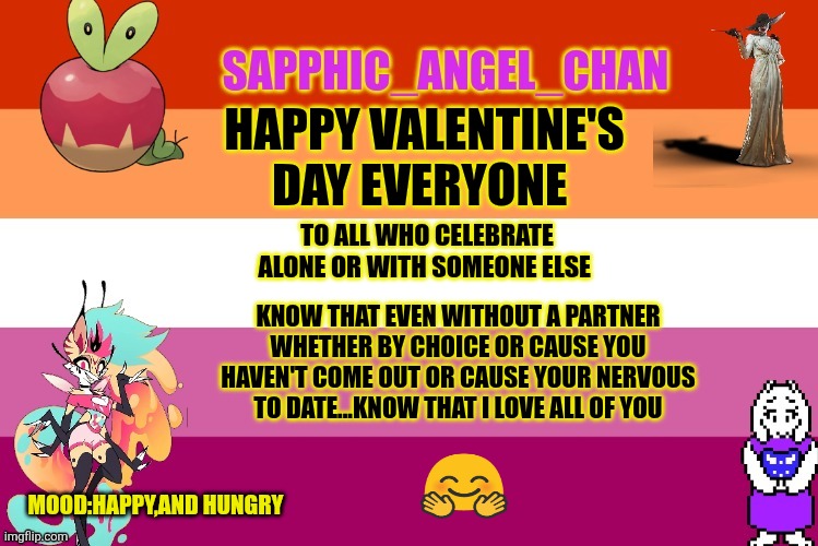 Love y'all,goobers | HAPPY VALENTINE'S DAY EVERYONE; TO ALL WHO CELEBRATE ALONE OR WITH SOMEONE ELSE; KNOW THAT EVEN WITHOUT A PARTNER WHETHER BY CHOICE OR CAUSE YOU HAVEN'T COME OUT OR CAUSE YOUR NERVOUS TO DATE...KNOW THAT I LOVE ALL OF YOU; MOOD:HAPPY,AND HUNGRY | image tagged in sapphic_angel_chan template | made w/ Imgflip meme maker