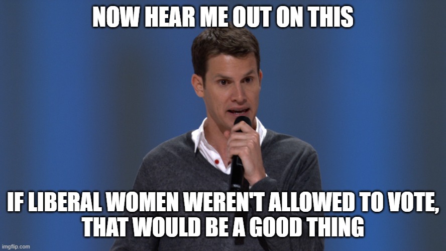 Daniel Tosh | NOW HEAR ME OUT ON THIS IF LIBERAL WOMEN WEREN'T ALLOWED TO VOTE,
THAT WOULD BE A GOOD THING | image tagged in daniel tosh | made w/ Imgflip meme maker