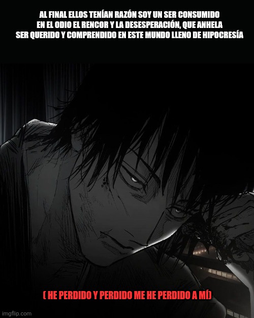 AL FINAL ELLOS TENÍAN RAZÓN SOY UN SER CONSUMIDO EN EL ODIO EL RENCOR Y LA DESESPERACIÓN, QUE ANHELA SER QUERIDO Y COMPRENDIDO EN ESTE MUNDO LLENO DE HIPOCRESÍA; ( HE PERDIDO Y PERDIDO ME HE PERDIDO A MÍ) | made w/ Imgflip meme maker