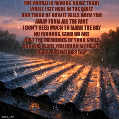 Rain on a tin roof at dawn | THE WORLD IS MAKING NOISE TODAY
WHILE I SIT HERE IN THE QUIET
AND THINK OF HOW IT FEELS WITH YOU
AWAY FROM ALL THE RIOT
I DON'T NEED MUCH TO MARK THE DAY
NO RIBBONS, GOLD OR ART
JUST THE MEMORIES OF YOUR SMILE
AND THE PEACE YOU BRING MY HEART

HAPPY VALENTINES DAY | image tagged in rain on a tin roof at dawn | made w/ Imgflip meme maker