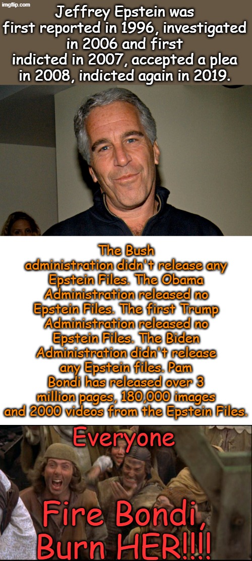 So I guess it's ok to shoot the messenger? For this reason alone, I am supporting Pam Bondi | Jeffrey Epstein was first reported in 1996, investigated in 2006 and first indicted in 2007, accepted a plea in 2008, indicted again in 2019. The Bush administration didn't release any Epstein Files. The Obama Administration released no Epstein Files. The first Trump Administration released no Epstein Files. The Biden Administration didn't release any Epstein files. Pam Bondi has released over 3 million pages, 180,000 images and 2000 videos from the Epstein Files. Fire Bondi, Burn HER!!!! Everyone | image tagged in jeffrey epstein,blank white template,burn her anyway | made w/ Imgflip meme maker