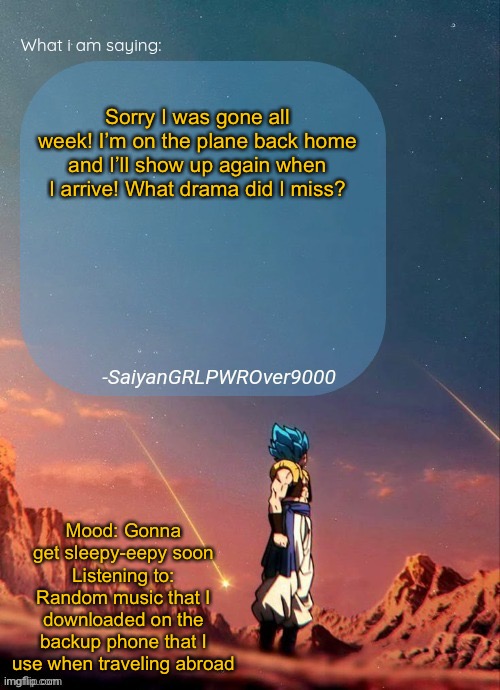 SayianGRLPWROver9000's NEW Announcement page | Sorry I was gone all week! I’m on the plane back home and I’ll show up again when I arrive! What drama did I miss? Mood: Gonna get sleepy-eepy soon
Listening to: Random music that I downloaded on the backup phone that I use when traveling abroad | image tagged in sayiangrlpwrover9000's new announcement page | made w/ Imgflip meme maker