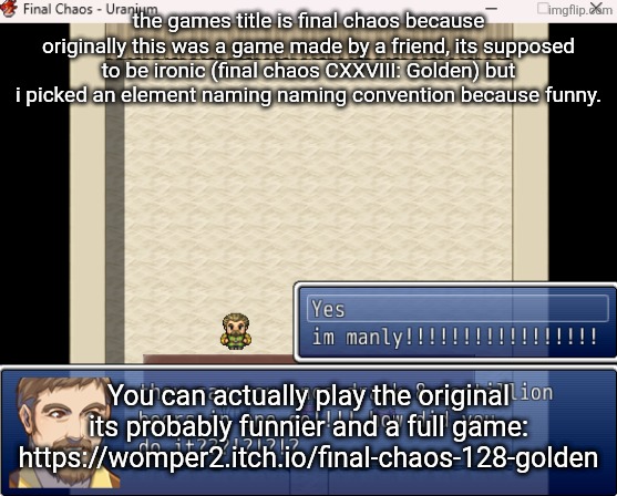 the games title is final chaos because originally this was a game made by a friend, its supposed to be ironic (final chaos CXXVIII: Golden) but i picked an element naming naming convention because funny. You can actually play the original its probably funnier and a full game: https://womper2.itch.io/final-chaos-128-golden | made w/ Imgflip meme maker