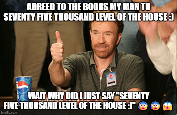 AGREED TO THE BOOKS MY MAN TO SEVENTY FIVE THOUSAND LEVEL OF THE HOUSE :) WAIT WHY DID I JUST SAY "SEVENTY FIVE THOUSAND LEVEL OF THE HOUSE  | image tagged in memes,chuck norris approves,chuck norris | made w/ Imgflip meme maker