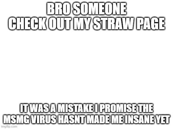please im sorry | BRO SOMEONE CHECK OUT MY STRAW PAGE; IT WAS A MISTAKE I PROMISE THE MSMG VIRUS HASNT MADE ME INSANE YET | made w/ Imgflip meme maker