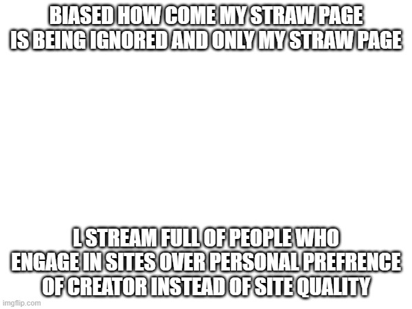 BIASED HOW COME MY STRAW PAGE IS BEING IGNORED AND ONLY MY STRAW PAGE; L STREAM FULL OF PEOPLE WHO ENGAGE IN SITES OVER PERSONAL PREFRENCE OF CREATOR INSTEAD OF SITE QUALITY | made w/ Imgflip meme maker