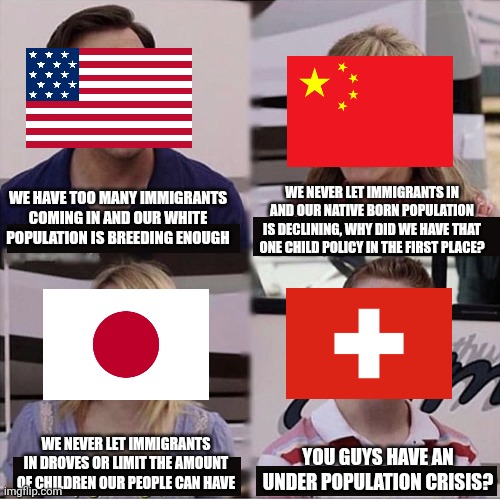Almost every country is experiencing an under population crisis except Switzerland | WE NEVER LET IMMIGRANTS IN AND OUR NATIVE BORN POPULATION IS DECLINING, WHY DID WE HAVE THAT ONE CHILD POLICY IN THE FIRST PLACE? WE HAVE TOO MANY IMMIGRANTS COMING IN AND OUR WHITE POPULATION IS BREEDING ENOUGH; WE NEVER LET IMMIGRANTS IN DROVES OR LIMIT THE AMOUNT OF CHILDREN OUR PEOPLE CAN HAVE; YOU GUYS HAVE AN UNDER POPULATION CRISIS? | image tagged in you guys are getting paid template,population,usa,china,japan,switzerland | made w/ Imgflip meme maker