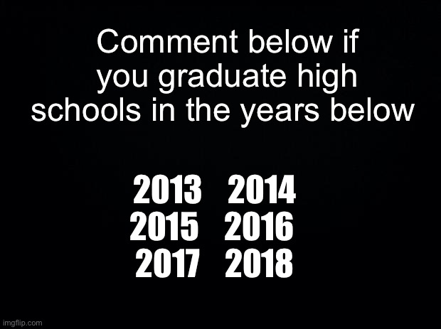 We need more grown up engagement on this platform | Comment below if you graduate high schools in the years below; 2013    2014
2015    2016 
2017    2018 | image tagged in msmg | made w/ Imgflip meme maker