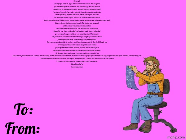 I'm sorry to interrupt you, Elizabeth, if you still even remember that name. But I'm afraid you've been misinformed. You are not here to receive a gift, nor have you been called here by the individual you assume, although, you have indeed been called.
You have all been called here, into a labyrinth of sounds and smells, misdirection and misfortune. A labyrinth with no exit, a maze with no prize. You don't even realize that you are trapped. Your lust for blood has driven you in endless circles, chasing the cries of children in some unseen chamber, always seeming so near, yet somehow out of reach.
But you will never find them, none of you will. This is where your story ends.
And to you, my brave volunteer, who somehow found this job listing not intended for you, although there was a way out planned for you, I have a feeling that's not what you want. I have a feeling that you are right where you want to be. I am remaining as well. I am nearby.
This place will not be remembered, and the memory of everything that started this can finally begin to fade away. As the agony of every tragedy should.
And to you monsters trapped in the corridors, be still and give up your spirits. They don't belong to you.
For most of you, I believe there is peace and perhaps more waiting for you after the smoke clears. Although, for one of you, the darkest pit of Hell has opened to swallow you whole, so don't keep the devil waiting, old friend.
My daughter, if you can hear me, I knew you would return as well. It's in your nature to protect the innocent. I'm sorry that on that day, the day you were shut out and left to die, no one was there to lift you up into their arms the way you lifted others into yours. And then, what became of you?
I should have known you wouldn't be content to disappear, not my daughter. I couldn't save you then, so let me save you now.
It's time to rest — for you, and for those you have carried in your arms.
This ends for all of us.
End communication. To:; From: | made w/ Imgflip meme maker