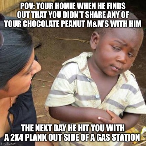 Third World Skeptical Kid | POV: YOUR HOMIE WHEN HE FINDS OUT THAT YOU DIDN’T SHARE ANY OF YOUR CHOCOLATE PEANUT M&M’S WITH HIM; THE NEXT DAY HE HIT YOU WITH A 2X4 PLANK OUT SIDE OF A GAS STATION | image tagged in memes,third world skeptical kid | made w/ Imgflip meme maker