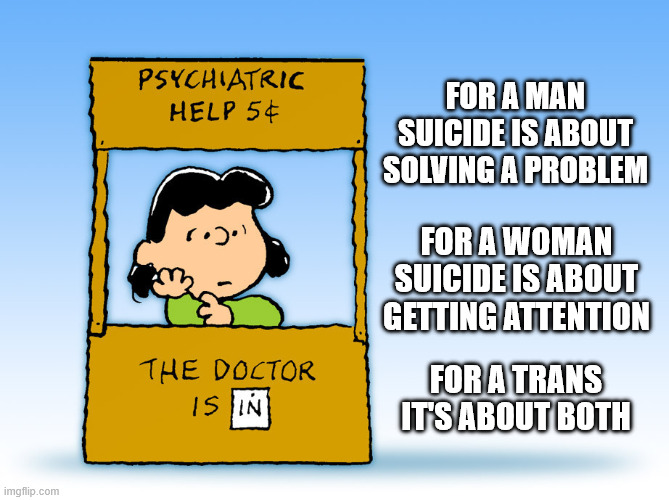 THE PSYCHOLOGY OF SUICIDE | FOR A MAN SUICIDE IS ABOUT SOLVING A PROBLEM; FOR A WOMAN SUICIDE IS ABOUT GETTING ATTENTION; FOR A TRANS IT'S ABOUT BOTH | image tagged in suicide,transgender,men,women,psychology,mass shooting | made w/ Imgflip meme maker