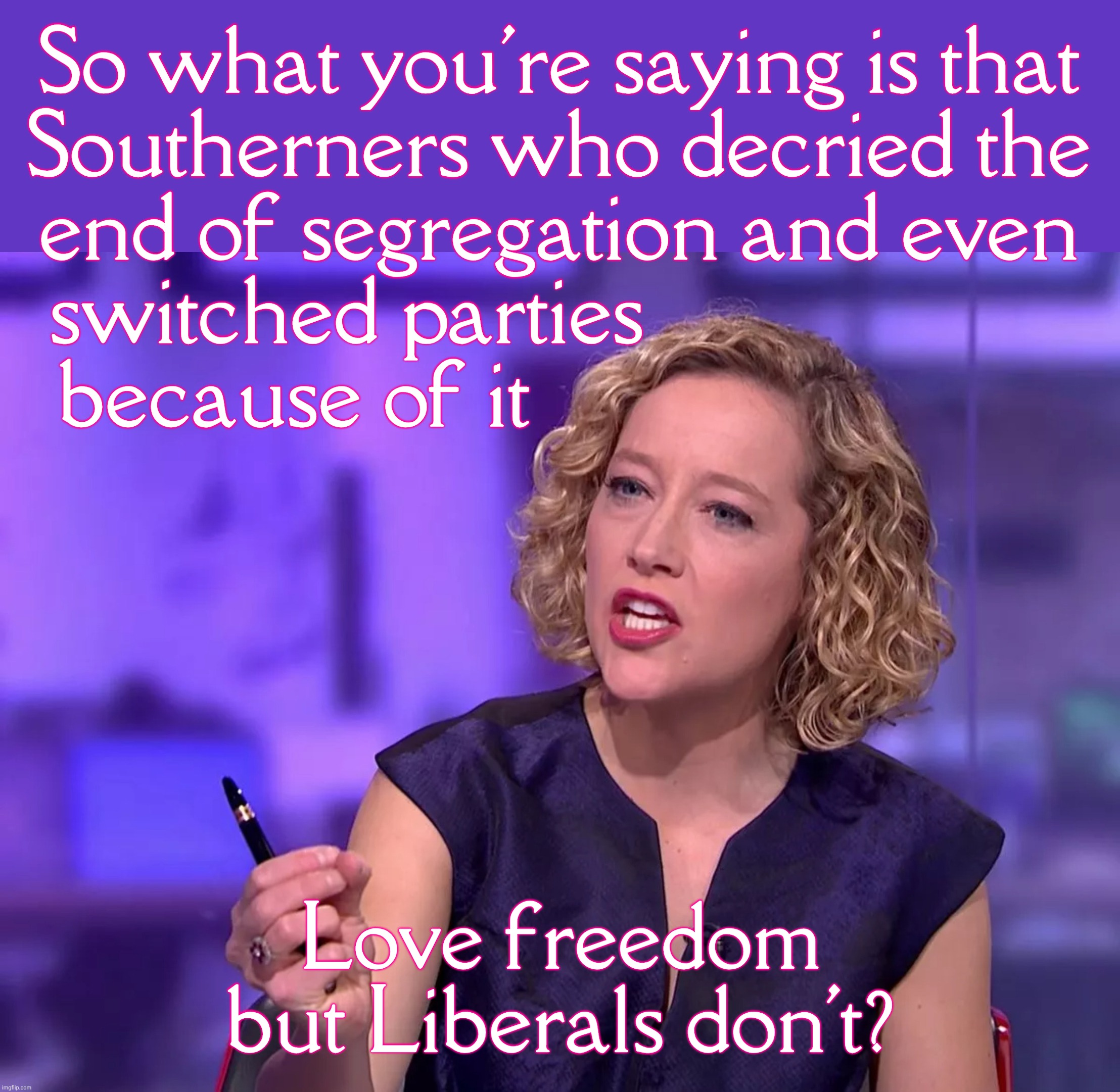 Cathy Newman | So what you're saying is that
Southerners who decried the
end of segregation and even
switched parties                    
because of it; Love freedom but Liberals don't? | image tagged in sandy | made w/ Imgflip meme maker