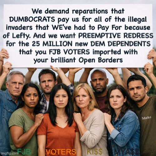 They gotta pay --out of pocket-- for the wall | We demand reparations that
DUMBOCRATS pay us for all of the illegal
invaders that WE've had to Pay For because
of Lefty. And we want PREEMPTIVE REDRESS
for the 25 MILLION new DEM DEPENDENTS
that you FJB VOTERS imported with
your brilliant Open Borders; Marko; FJB; VOTERS; KI$$; MYA$$ | image tagged in memes,america may never recover from 4 yrs of fjb,w usa will never recover if fjb voters continue to breathe,fjbvotersgotohell | made w/ Imgflip meme maker