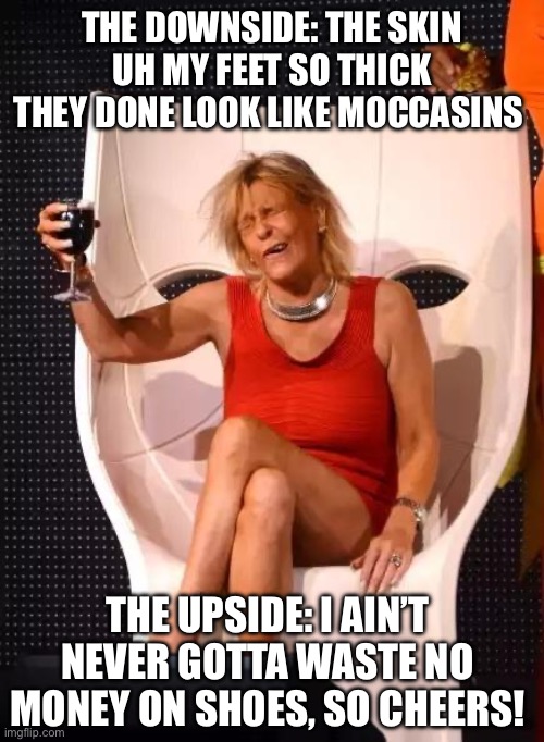 Tan Mom Wine Salute | THE DOWNSIDE: THE SKIN UH MY FEET SO THICK THEY DONE LOOK LIKE MOCCASINS; THE UPSIDE: I AIN’T NEVER GOTTA WASTE NO MONEY ON SHOES, SO CHEERS! | image tagged in tan mom wine salute | made w/ Imgflip meme maker