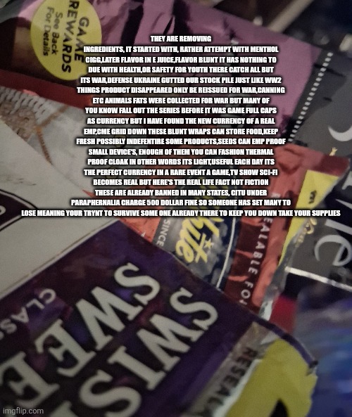 Bitcoin silver,gold and a remote viewer only 1 survives in this remote view | THEY ARE REMOVING INGREDIENTS, IT STARTED WITH, RATHER ATTEMPT WITH MENTHOL CIGG,LATER FLAVOR IN E JUICE,FLAVOR BLUNT IT HAS NOTHING TO DUE WITH HEALTH,OR SAFETY FOR YOUTH THERE CATCH ALL BUT ITS WAR,DEFENSE UKRAINE GUTTED OUR STOCK PILE JUST LIKE WW2 THINGS PRODUCT DISAPPEARED ONLY BE REISSUED FOR WAR,CANNING ETC ANIMALS FATS WERE COLLECTED FOR WAR BUT MANY OF YOU KNOW FALL OUT THE SERIES BEFORE IT WAS GAME FULL CAPS AS CURRENCY BUT I HAVE FOUND THE NEW CURRENCY OF A REAL EMP,CME GRID DOWN THESE BLUNT WRAPS CAN STORE FOOD,KEEP FRESH POSSIBLY INDEFENTIRE SOME PRODUCTS,SEEDS CAN EMP PROOF SMALL DEVICE'S, ENOUGH OF THEM YOU CAN FASHION THERMAL PROOF CLOAK IN OTHER WORDS ITS LIGHT,USEFUL EACH DAY ITS THE PERFECT CURRENCY IN A RARE EVENT A GAME,TV SHOW SCI-FI BECOMES REAL BUT HERE'S THE REAL LIFE FACT NOT FICTION THESE ARE ALREADY BANNED IN MANY STATES, CITU UNDER PARAPHERNALIA CHARGE 500 DOLLAR FINE SO SOMEONE HAS SET MANY TO LOSE MEANING YOUR TRYNT TO SURVIVE SOME ONE ALREADY THERE TO KEEP YOU DOWN TAKE YOUR SUPPLIES | image tagged in wtf,cme,emp,imo | made w/ Imgflip meme maker