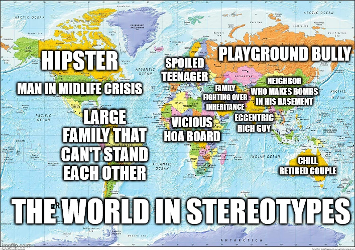 Map of the World | HIPSTER; PLAYGROUND BULLY; SPOILED TEENAGER; NEIGHBOR WHO MAKES BOMBS IN HIS BASEMENT; FAMILY FIGHTING OVER INHERITANCE; MAN IN MIDLIFE CRISIS; LARGE FAMILY THAT CAN'T STAND EACH OTHER; VICIOUS HOA BOARD; ECCENTRIC RICH GUY; CHILL RETIRED COUPLE; THE WORLD IN STEREOTYPES | image tagged in map of the world | made w/ Imgflip meme maker