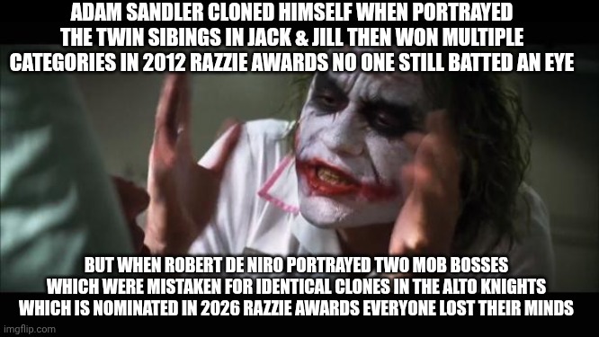 And everybody loses their minds Meme | ADAM SANDLER CLONED HIMSELF WHEN PORTRAYED THE TWIN SIBINGS IN JACK & JILL THEN WON MULTIPLE CATEGORIES IN 2012 RAZZIE AWARDS NO ONE STILL BATTED AN EYE; BUT WHEN ROBERT DE NIRO PORTRAYED TWO MOB BOSSES WHICH WERE MISTAKEN FOR IDENTICAL CLONES IN THE ALTO KNIGHTS WHICH IS NOMINATED IN 2026 RAZZIE AWARDS EVERYONE LOST THEIR MINDS | image tagged in memes,and everybody loses their minds,razzie,robert de niro,adam sandler,coincidence i think not | made w/ Imgflip meme maker