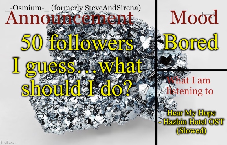 Nothing too drastic | Bored; 50 followers I guess…what should I do? Hear My Hope - Hazbin Hotel OST
(Slowed) | image tagged in _-osmium-_ announcement template | made w/ Imgflip meme maker