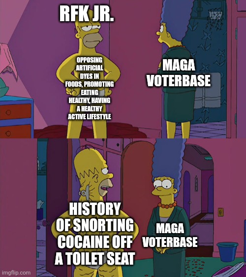 Robert F. Kennedy Jr. isn't as much of a model of health as MAGA thinks he is | RFK JR. MAGA VOTERBASE; OPPOSING ARTIFICIAL DYES IN FOODS, PROMOTING EATING HEALTHY, HAVING A HEALTHY ACTIVE LIFESTYLE; HISTORY OF SNORTING COCAINE OFF A TOILET SEAT; MAGA VOTERBASE | image tagged in homer simpson's back fat,health,hypocrisy,drugs,robert f kennedy jr,cocaine | made w/ Imgflip meme maker