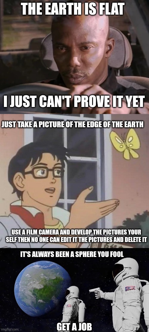 THE EARTH IS FLAT; I JUST CAN'T PROVE IT YET; JUST TAKE A PICTURE OF THE EDGE OF THE EARTH; USE A FILM CAMERA AND DEVELOP THE PICTURES YOUR SELF THEN NO ONE CAN EDIT IT THE PICTURES AND DELETE IT; IT'S ALWAYS BEEN A SPHERE YOU FOOL; GET A JOB | image tagged in i just cant prove it yet,memes,is this a pigeon,always has been | made w/ Imgflip meme maker