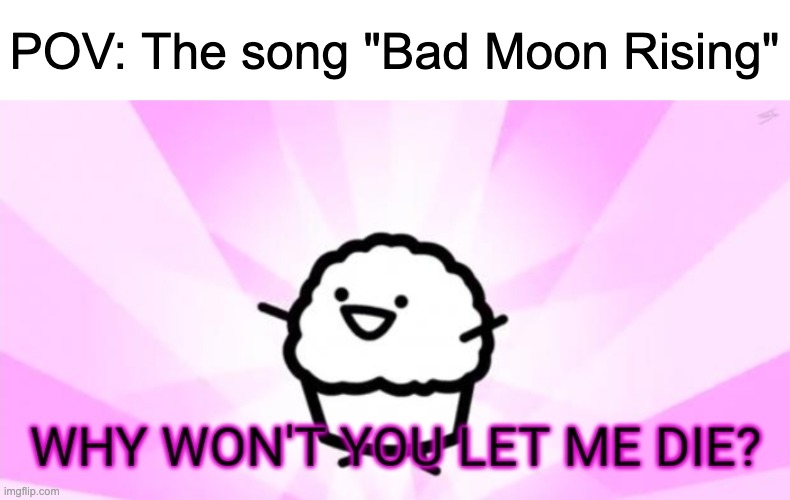 This image explains everything | POV: The song "Bad Moon Rising" | image tagged in why won't you let me die,music,rock music,memes | made w/ Imgflip meme maker