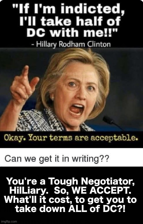 You win.  Now, give us the Upsell | You're a Tough Negotiator,
HilLiary.  So, WE ACCEPT.
What'll it cost, to get you to
take down ALL of DC?! | image tagged in memes,every pedo should go down,death to pedos n rapists,pedo supporters must go down too,every one of em | made w/ Imgflip meme maker