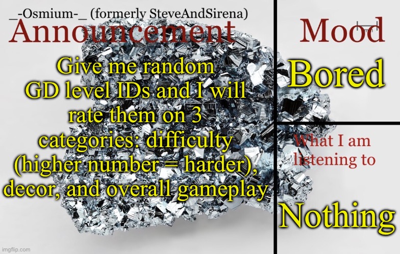 _-Osmium-_ announcement template | Bored; Give me random GD level IDs and I will rate them on 3 categories: difficulty (higher number = harder), decor, and overall gameplay; Nothing | image tagged in _-osmium-_ announcement template | made w/ Imgflip meme maker