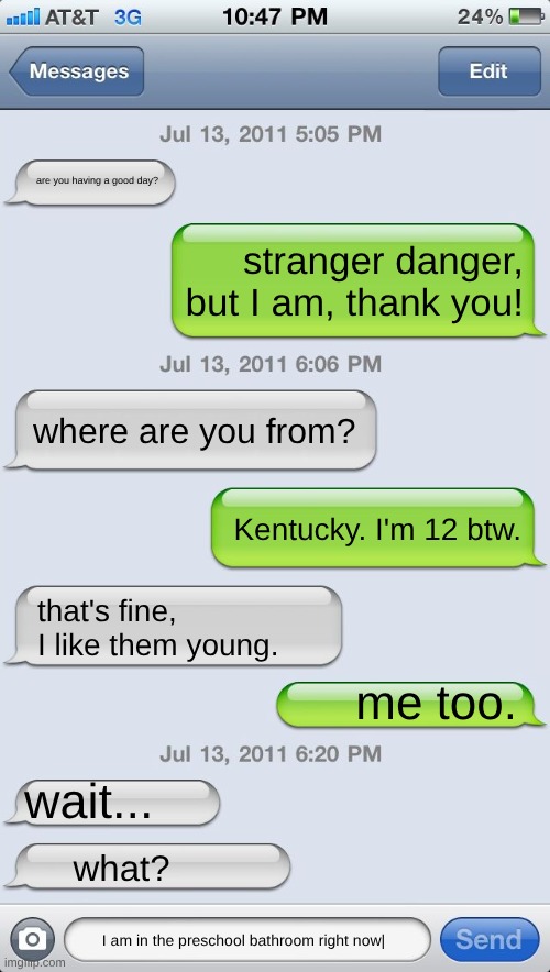 the other person is 27 | are you having a good day? stranger danger, but I am, thank you! where are you from? Kentucky. I'm 12 btw. that's fine, I like them young. me too. wait... what? I am in the preschool bathroom right now| | image tagged in texting messages blank,meme | made w/ Imgflip meme maker